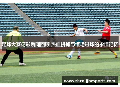 足球大赛精彩瞬间回顾 热血拼搏与惊艳进球的永恒记忆 足球大赛精彩瞬间回顾 热血拼搏与惊艳进球的永恒记忆