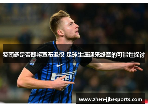 费南多是否即将宣布退役 足球生涯迎来终章的可能性探讨 费南多是否即将宣布退役 足球生涯迎来终章的可能性探讨