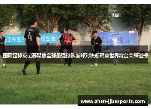 国际足球友谊赛聚焦全球最强球队巅峰对决新篇章世界舞台荣耀碰撞