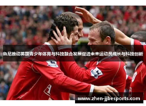鲁尼推动英国青少年体育与科技融合发展促进未来运动员成长与科技创新